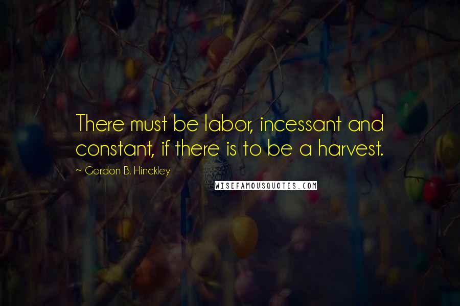 Gordon B. Hinckley Quotes: There must be labor, incessant and constant, if there is to be a harvest.