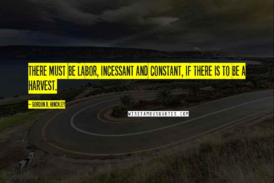 Gordon B. Hinckley Quotes: There must be labor, incessant and constant, if there is to be a harvest.