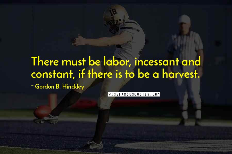 Gordon B. Hinckley Quotes: There must be labor, incessant and constant, if there is to be a harvest.
