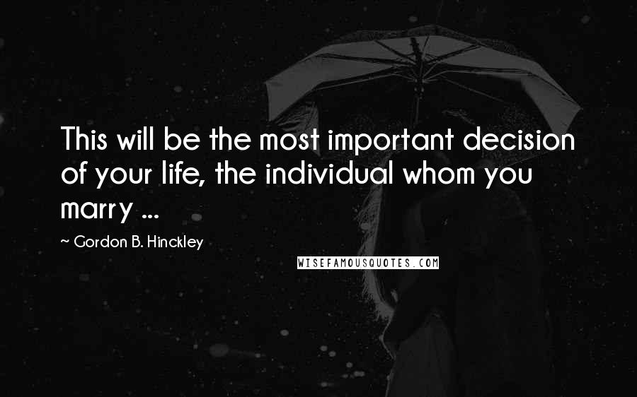 Gordon B. Hinckley Quotes: This will be the most important decision of your life, the individual whom you marry ...