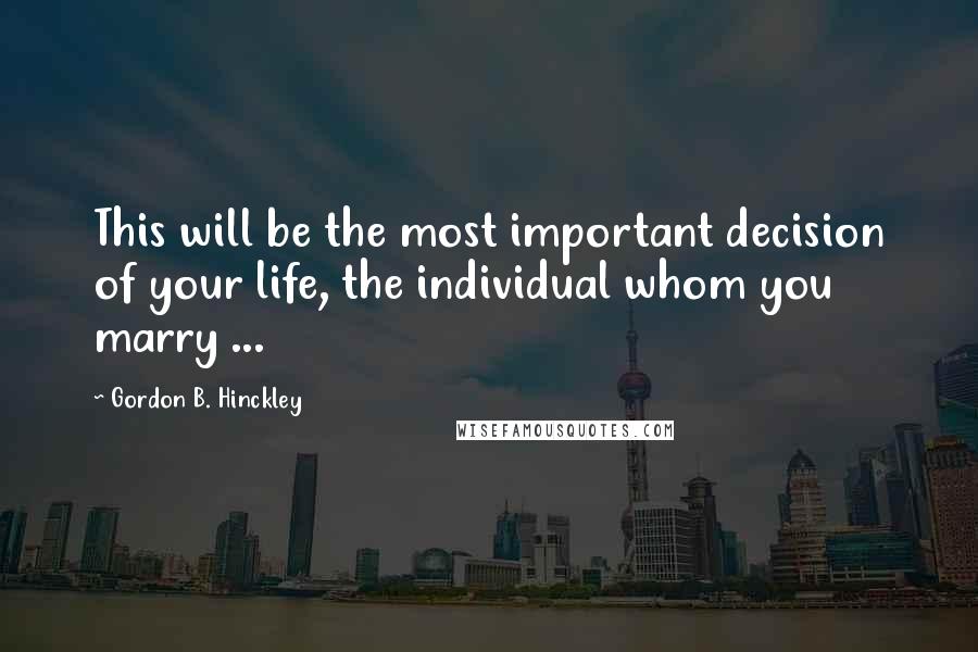 Gordon B. Hinckley Quotes: This will be the most important decision of your life, the individual whom you marry ...