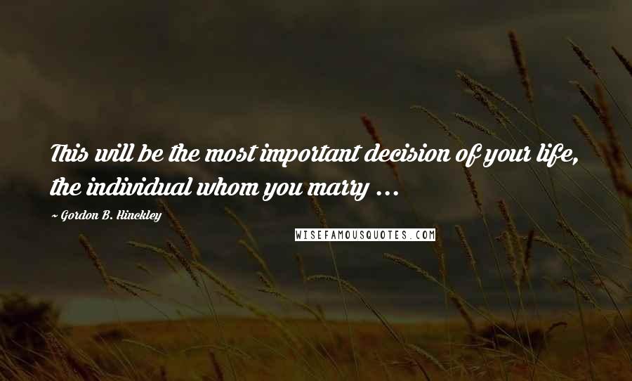 Gordon B. Hinckley Quotes: This will be the most important decision of your life, the individual whom you marry ...