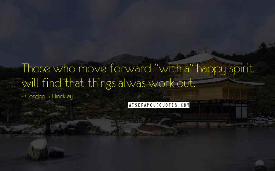 Gordon B. Hinckley Quotes: Those who move forward "with a" happy spirit will find that things alwas work out.