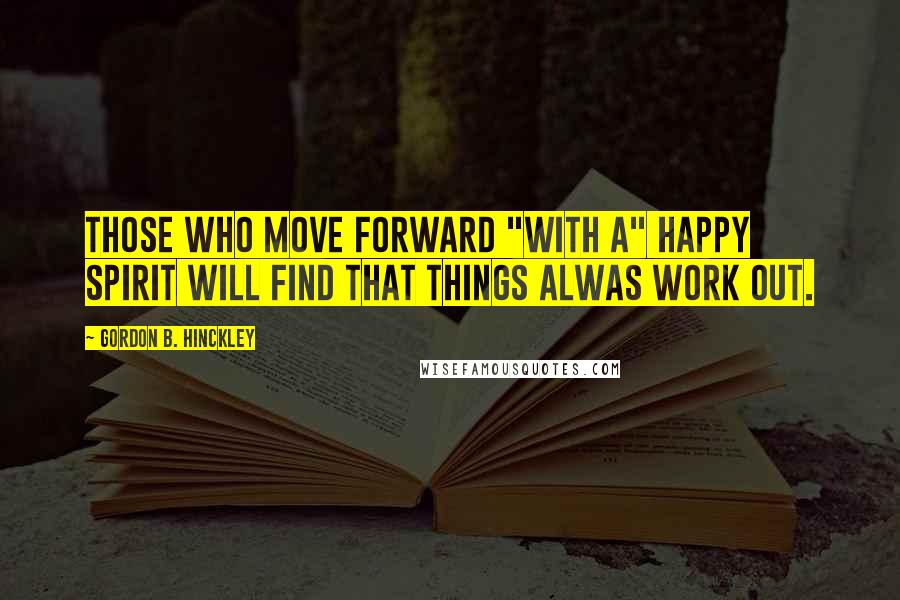 Gordon B. Hinckley Quotes: Those who move forward "with a" happy spirit will find that things alwas work out.