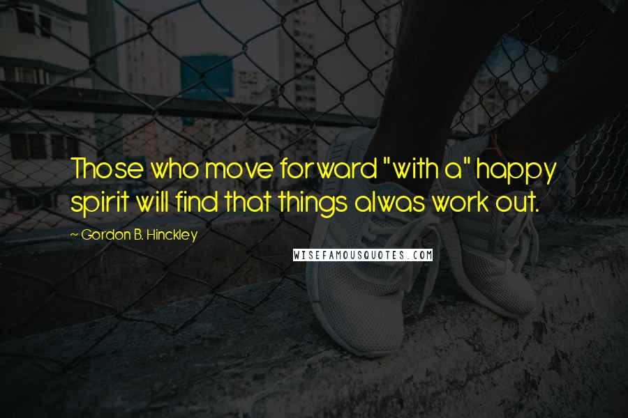 Gordon B. Hinckley Quotes: Those who move forward "with a" happy spirit will find that things alwas work out.