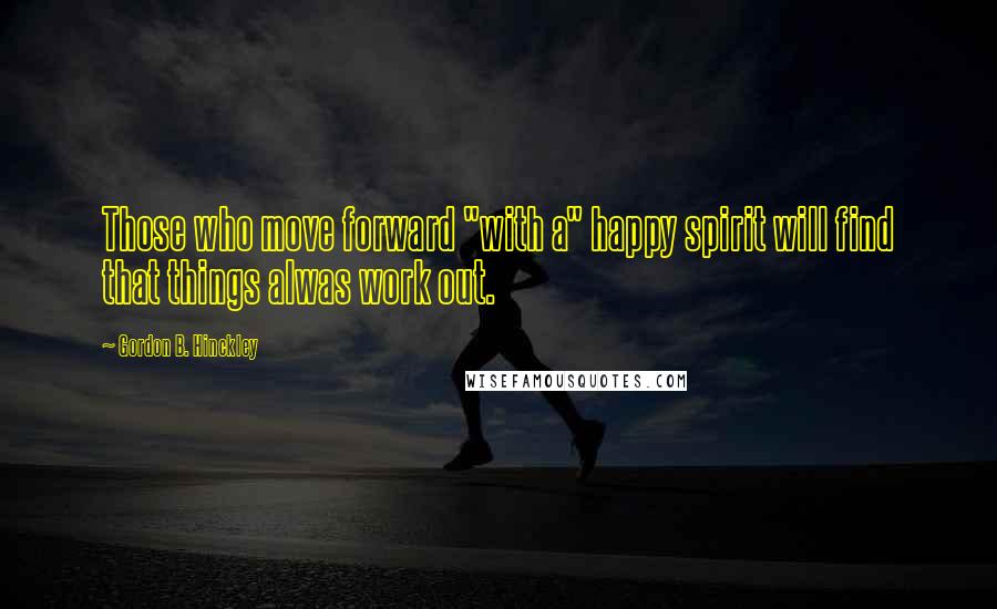 Gordon B. Hinckley Quotes: Those who move forward "with a" happy spirit will find that things alwas work out.