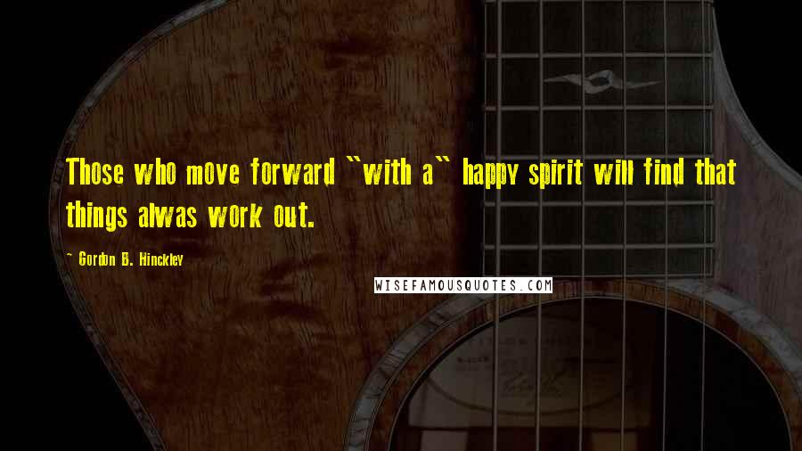 Gordon B. Hinckley Quotes: Those who move forward "with a" happy spirit will find that things alwas work out.