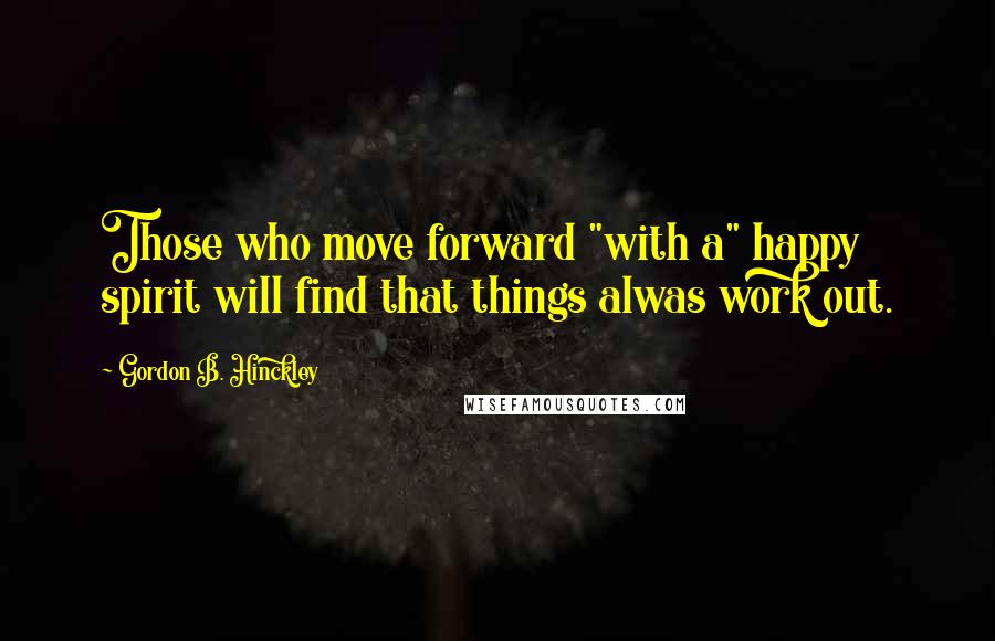 Gordon B. Hinckley Quotes: Those who move forward "with a" happy spirit will find that things alwas work out.