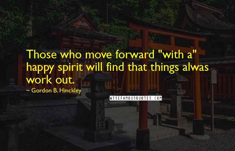 Gordon B. Hinckley Quotes: Those who move forward "with a" happy spirit will find that things alwas work out.