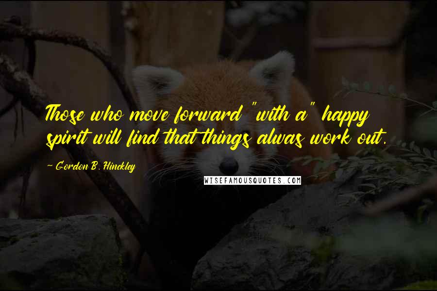 Gordon B. Hinckley Quotes: Those who move forward "with a" happy spirit will find that things alwas work out.