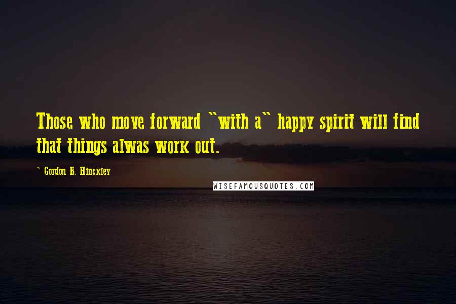 Gordon B. Hinckley Quotes: Those who move forward "with a" happy spirit will find that things alwas work out.