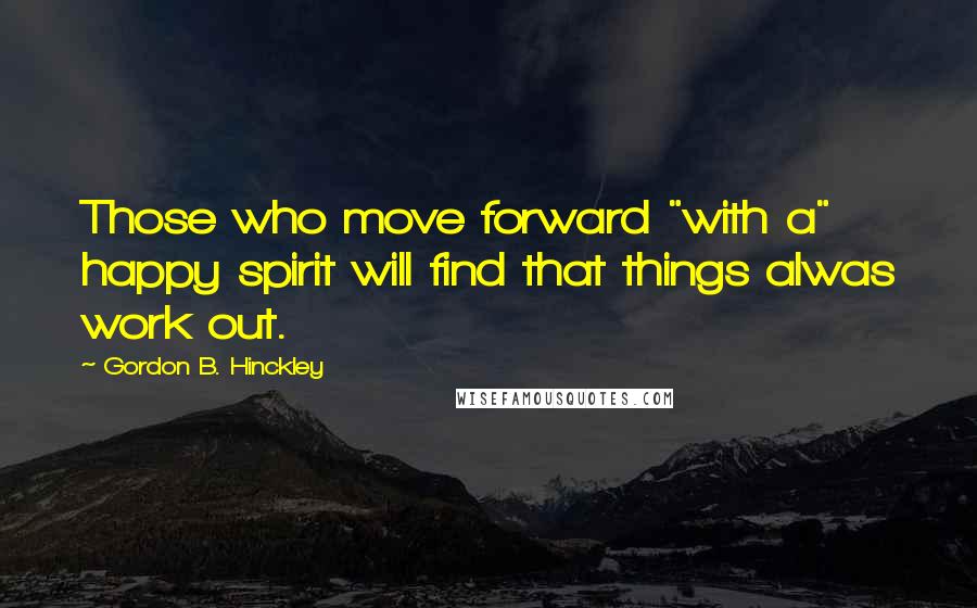 Gordon B. Hinckley Quotes: Those who move forward "with a" happy spirit will find that things alwas work out.