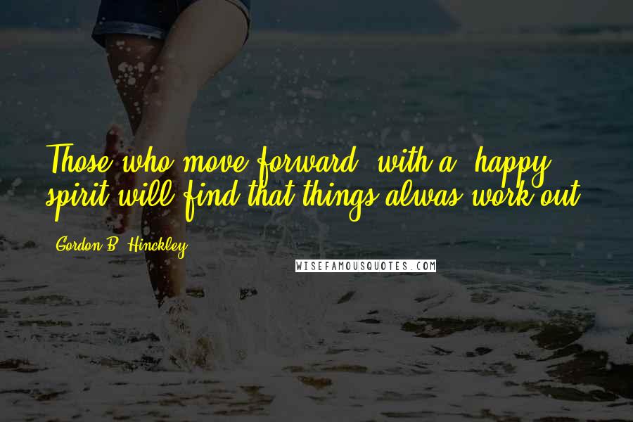 Gordon B. Hinckley Quotes: Those who move forward "with a" happy spirit will find that things alwas work out.