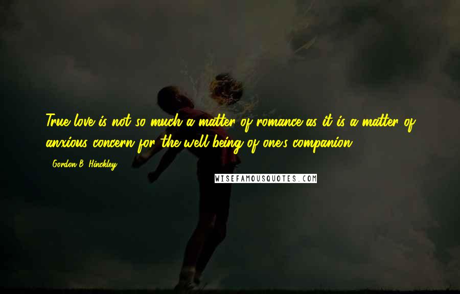 Gordon B. Hinckley Quotes: True love is not so much a matter of romance as it is a matter of anxious concern for the well-being of one's companion.