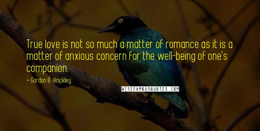 Gordon B. Hinckley Quotes: True love is not so much a matter of romance as it is a matter of anxious concern for the well-being of one's companion.