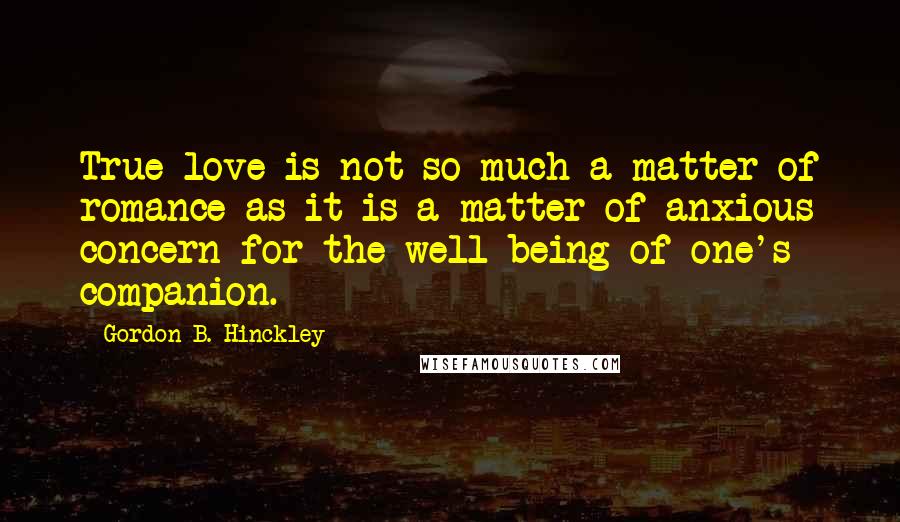 Gordon B. Hinckley Quotes: True love is not so much a matter of romance as it is a matter of anxious concern for the well-being of one's companion.