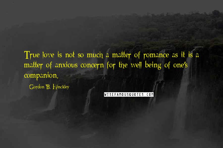 Gordon B. Hinckley Quotes: True love is not so much a matter of romance as it is a matter of anxious concern for the well-being of one's companion.