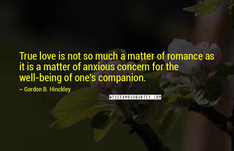 Gordon B. Hinckley Quotes: True love is not so much a matter of romance as it is a matter of anxious concern for the well-being of one's companion.