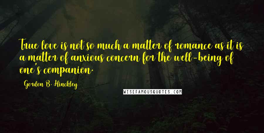 Gordon B. Hinckley Quotes: True love is not so much a matter of romance as it is a matter of anxious concern for the well-being of one's companion.