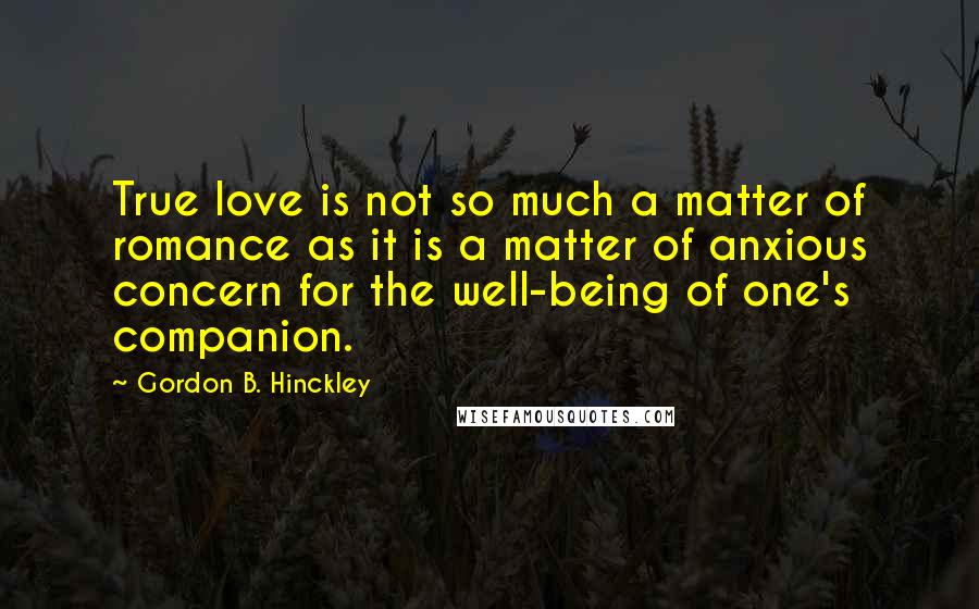 Gordon B. Hinckley Quotes: True love is not so much a matter of romance as it is a matter of anxious concern for the well-being of one's companion.