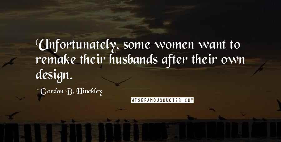 Gordon B. Hinckley Quotes: Unfortunately, some women want to remake their husbands after their own design.