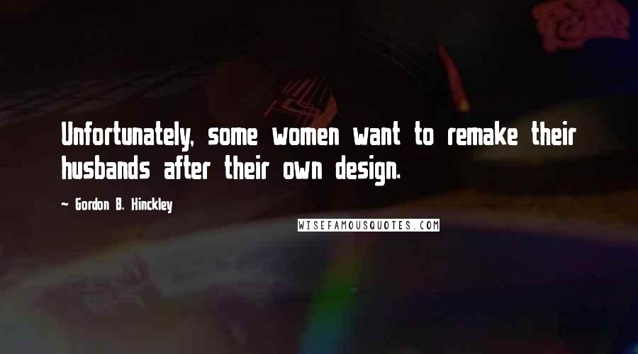 Gordon B. Hinckley Quotes: Unfortunately, some women want to remake their husbands after their own design.