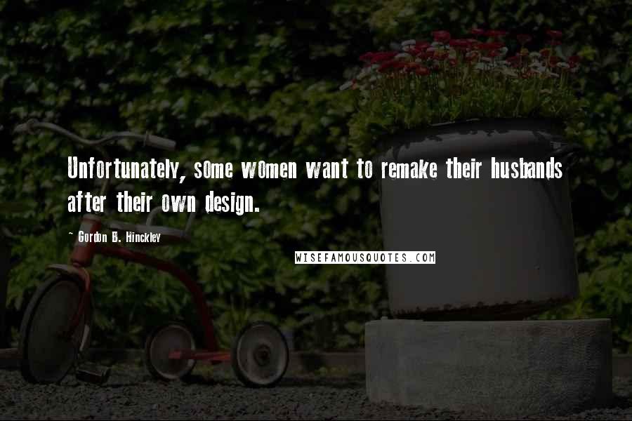 Gordon B. Hinckley Quotes: Unfortunately, some women want to remake their husbands after their own design.