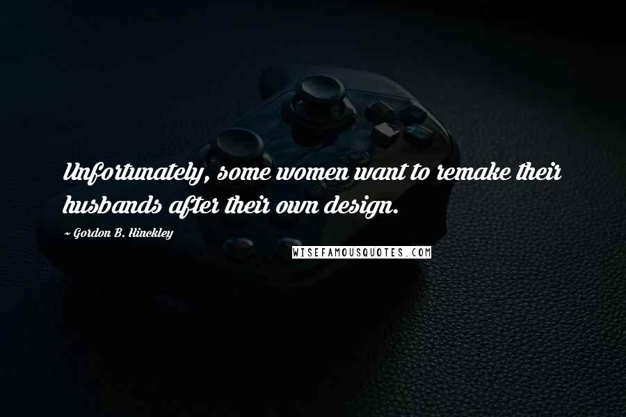 Gordon B. Hinckley Quotes: Unfortunately, some women want to remake their husbands after their own design.