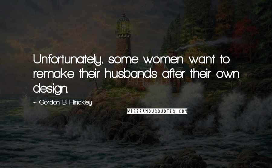 Gordon B. Hinckley Quotes: Unfortunately, some women want to remake their husbands after their own design.