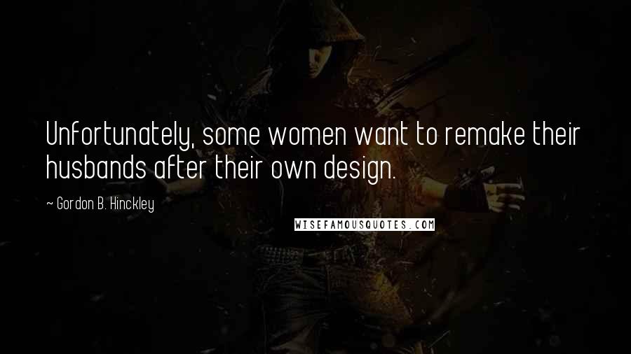 Gordon B. Hinckley Quotes: Unfortunately, some women want to remake their husbands after their own design.