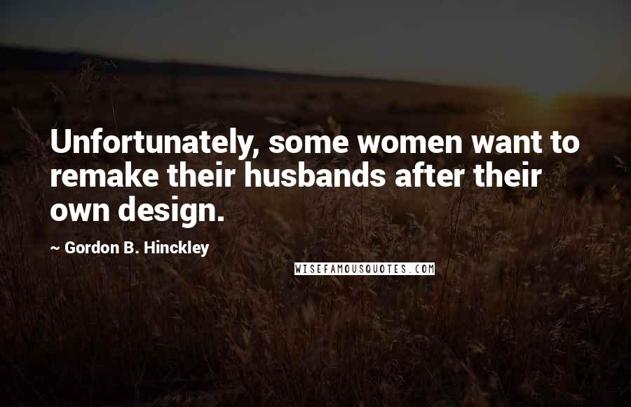 Gordon B. Hinckley Quotes: Unfortunately, some women want to remake their husbands after their own design.