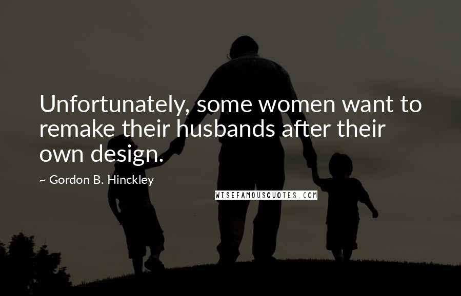 Gordon B. Hinckley Quotes: Unfortunately, some women want to remake their husbands after their own design.