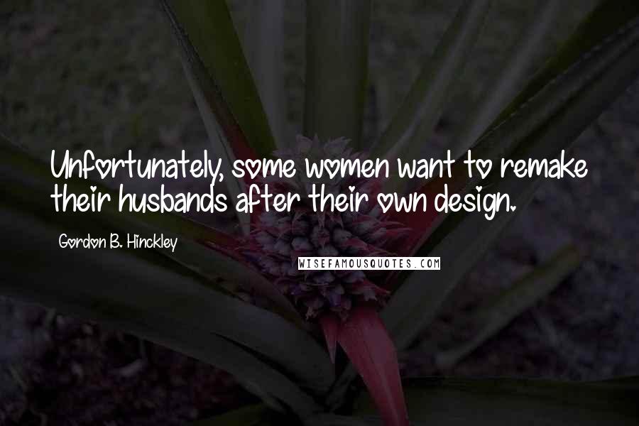 Gordon B. Hinckley Quotes: Unfortunately, some women want to remake their husbands after their own design.