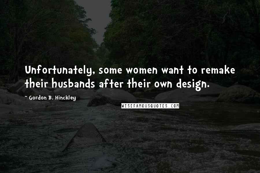 Gordon B. Hinckley Quotes: Unfortunately, some women want to remake their husbands after their own design.