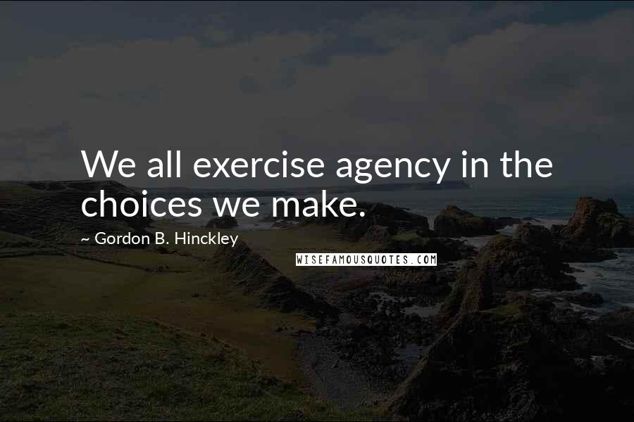 Gordon B. Hinckley Quotes: We all exercise agency in the choices we make.