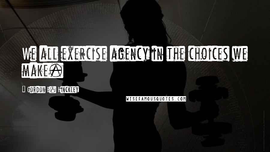 Gordon B. Hinckley Quotes: We all exercise agency in the choices we make.