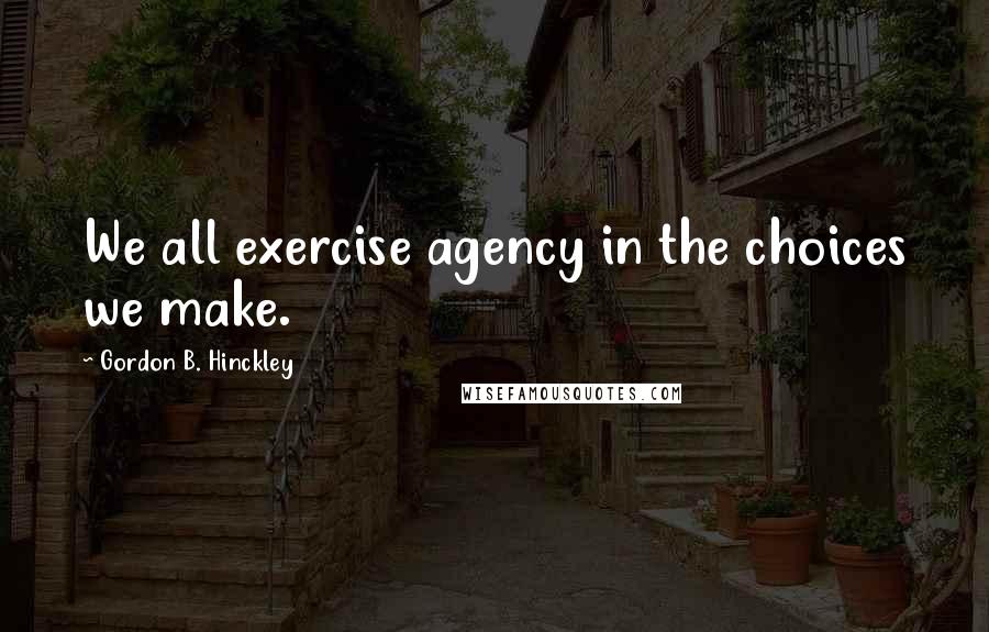 Gordon B. Hinckley Quotes: We all exercise agency in the choices we make.