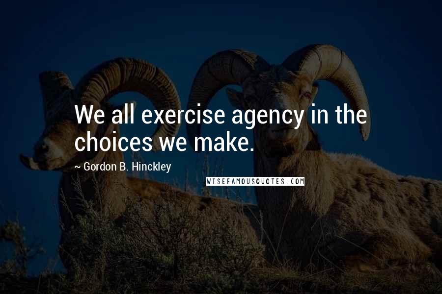 Gordon B. Hinckley Quotes: We all exercise agency in the choices we make.