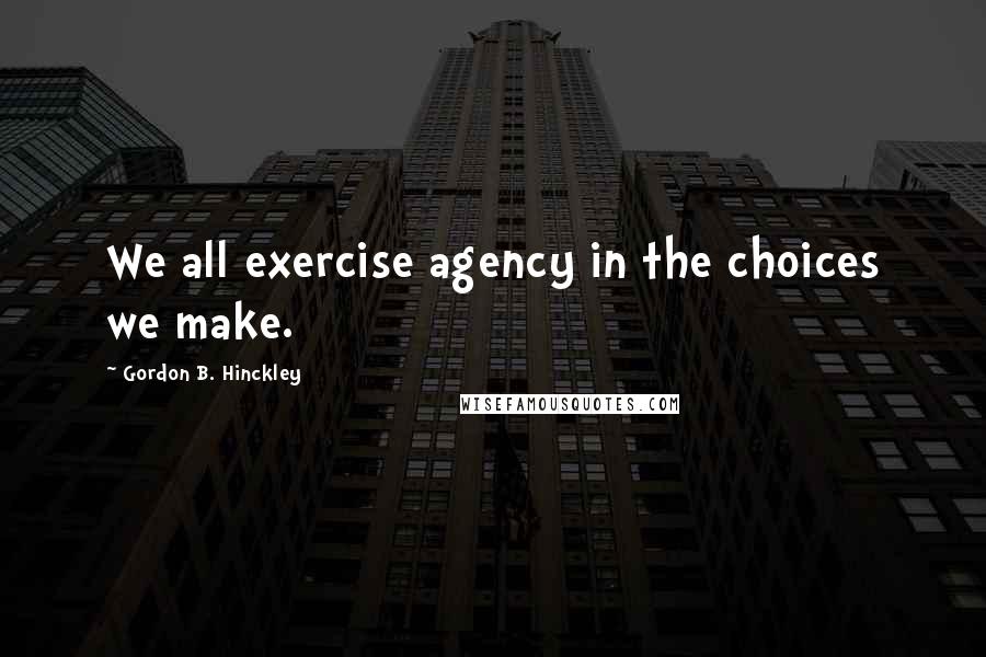 Gordon B. Hinckley Quotes: We all exercise agency in the choices we make.