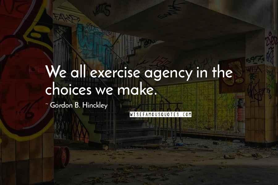 Gordon B. Hinckley Quotes: We all exercise agency in the choices we make.