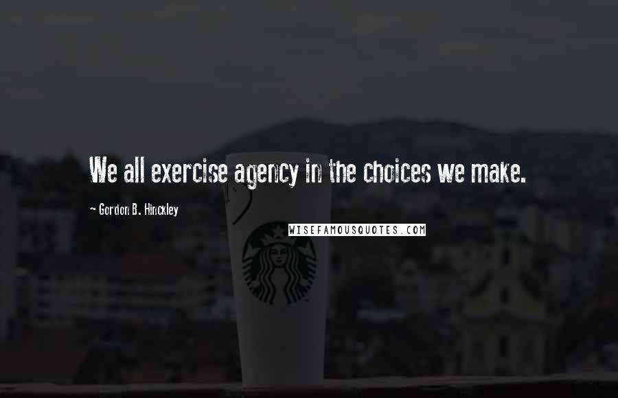 Gordon B. Hinckley Quotes: We all exercise agency in the choices we make.