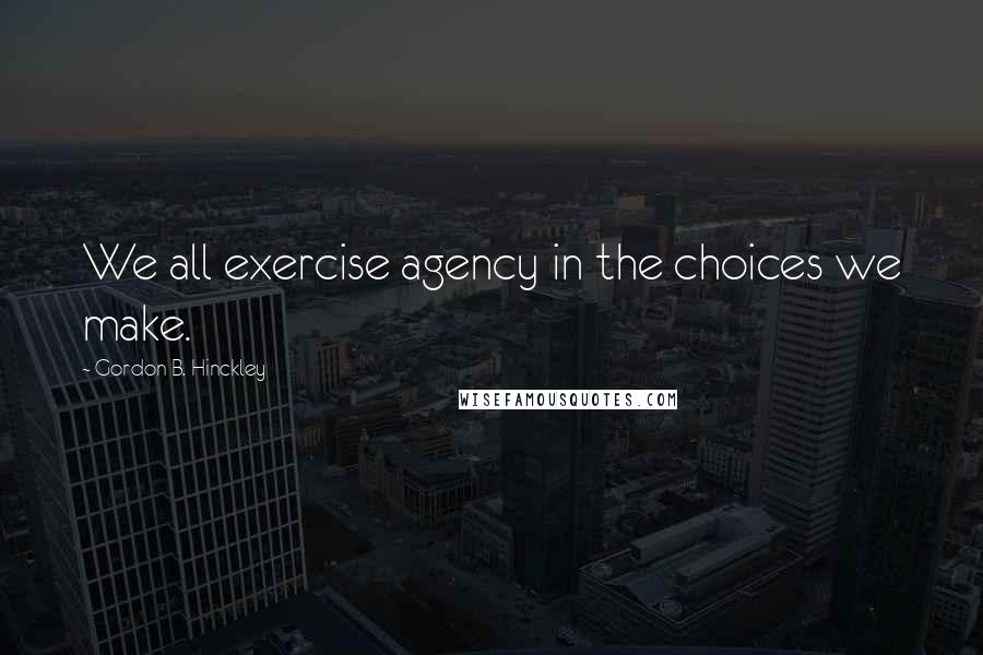 Gordon B. Hinckley Quotes: We all exercise agency in the choices we make.