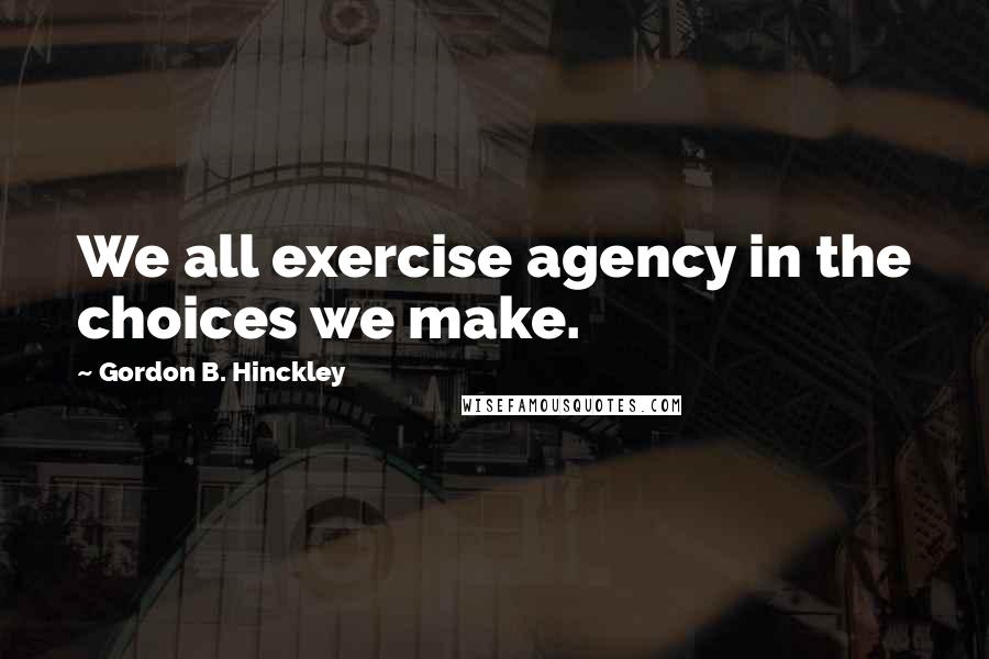 Gordon B. Hinckley Quotes: We all exercise agency in the choices we make.