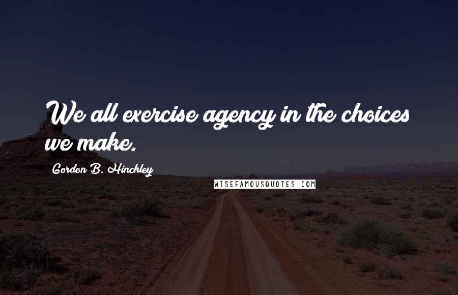 Gordon B. Hinckley Quotes: We all exercise agency in the choices we make.