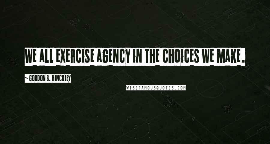 Gordon B. Hinckley Quotes: We all exercise agency in the choices we make.