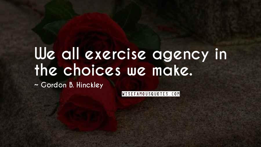 Gordon B. Hinckley Quotes: We all exercise agency in the choices we make.