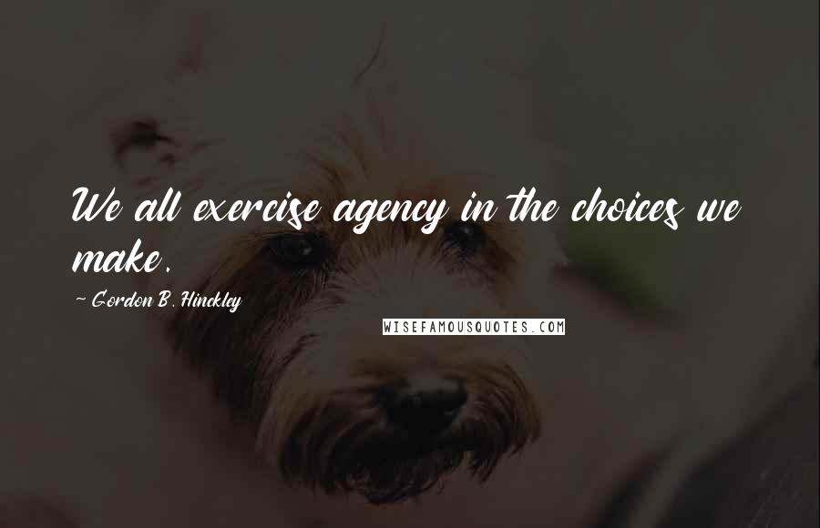 Gordon B. Hinckley Quotes: We all exercise agency in the choices we make.