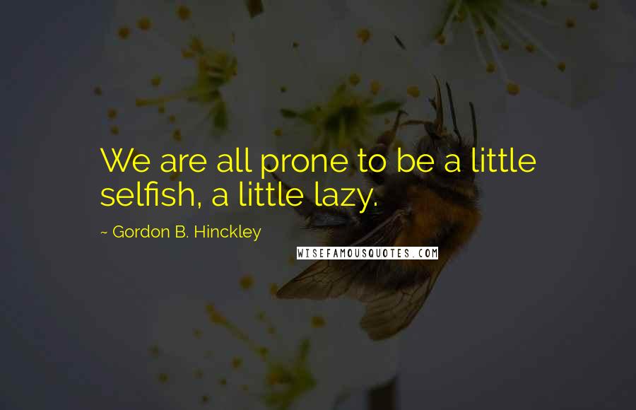 Gordon B. Hinckley Quotes: We are all prone to be a little selfish, a little lazy.