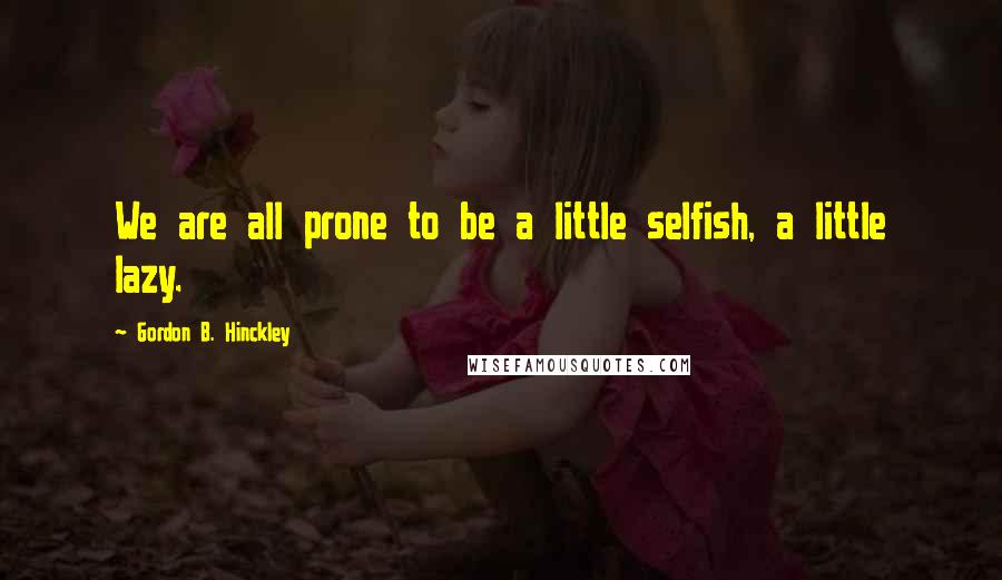 Gordon B. Hinckley Quotes: We are all prone to be a little selfish, a little lazy.