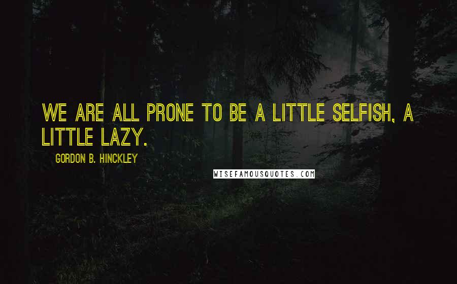 Gordon B. Hinckley Quotes: We are all prone to be a little selfish, a little lazy.